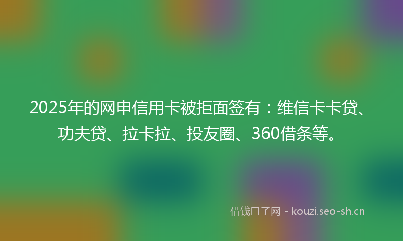 2025年的网申信用卡被拒面签有：维信卡卡贷、功夫贷、拉卡拉、投友圈、360借条等。