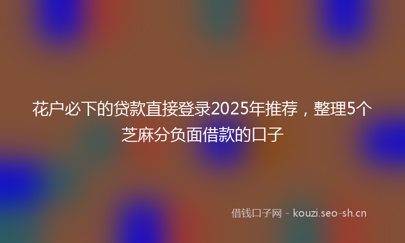 花户必下的贷款直接登录2025年推荐，整理5个芝麻分负面借款的口子
