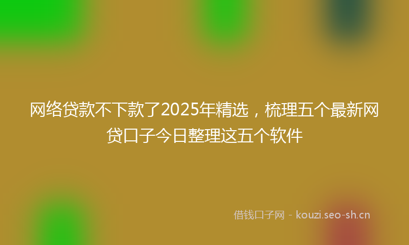 网络贷款不下款了2025年精选，梳理五个最新网贷口子今日整理这五个软件