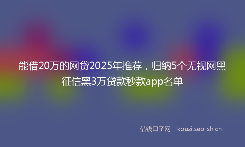 能借20万的网贷2025年推荐，归纳5个无视网黑征信黑3万贷款秒款app名单