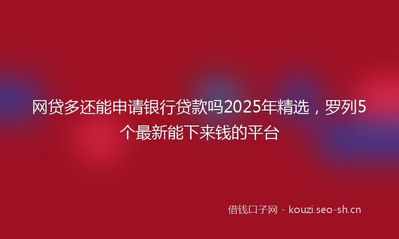 网贷多还能申请银行贷款吗2025年精选，罗列5个最新能下来钱的平台