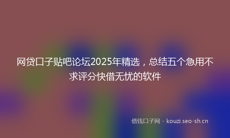 网贷口子贴吧论坛2025年精选，总结五个急用不求评分快借无忧的软件
