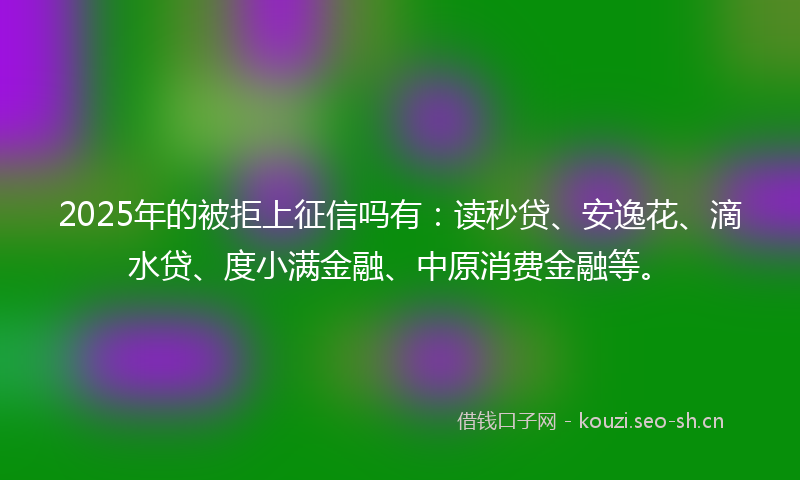2025年的被拒上征信吗有：读秒贷、安逸花、滴水贷、度小满金融、中原消费金融等。