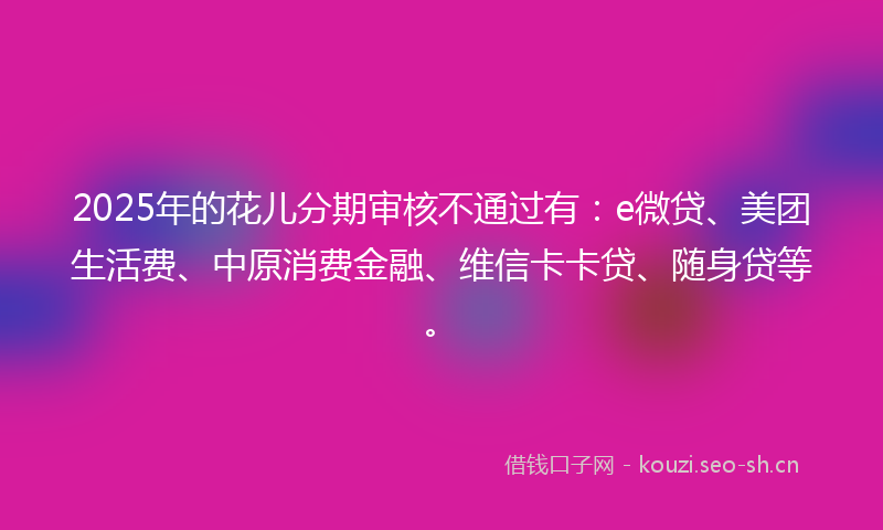 2025年的花儿分期审核不通过有:e微贷、美团生活费、中原消费金融、维信卡卡贷、随身贷等。