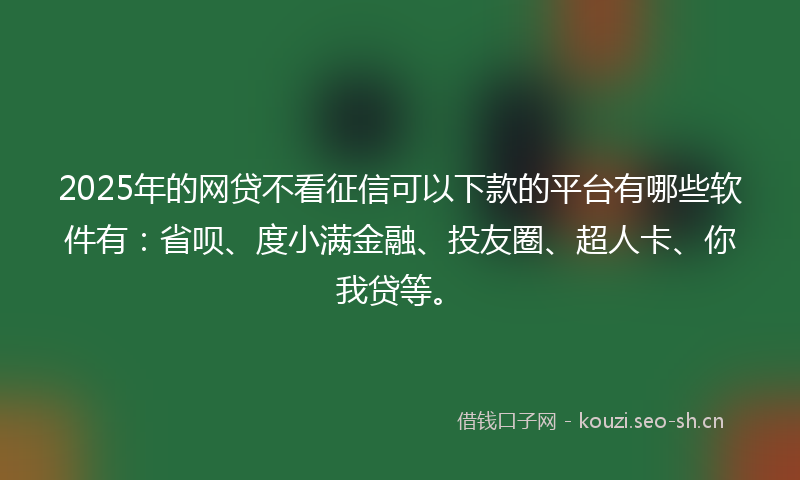 2025年的网贷不看征信可以下款的平台有哪些软件有：省呗、度小满金融、投友圈、超人卡、你我贷等。