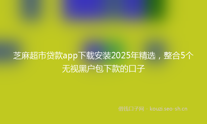 芝麻超市贷款app下载安装2025年精选，整合5个无视黑户包下款的口子