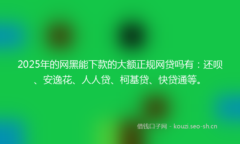 2025年的网黑能下款的大额正规网贷吗有：还呗、安逸花、人人贷、柯基贷、快贷通等。