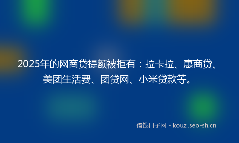 2025年的网商贷提额被拒有：拉卡拉、惠商贷、美团生活费、团贷网、小米贷款等。