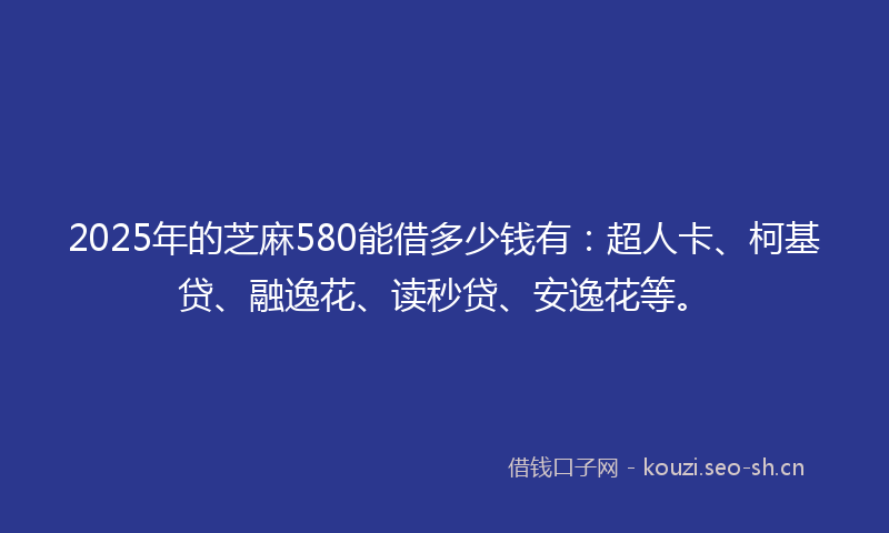 2025年的芝麻580能借多少钱有：超人卡、柯基贷、融逸花、读秒贷、安逸花等。