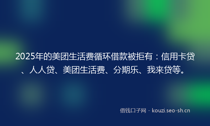 2025年的美团生活费循环借款被拒有：信用卡贷、人人贷、美团生活费、分期乐、我来贷等。
