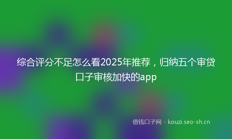 综合评分不足怎么看2025年推荐，归纳五个审贷口子审核加快的app