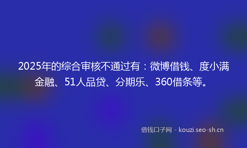 2025年的综合审核不通过有：微博借钱、度小满金融、51人品贷、分期乐、360借条等。