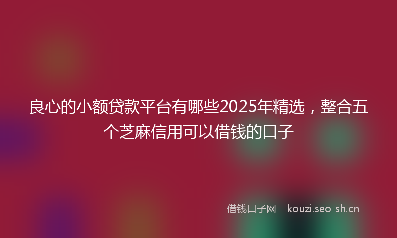 良心的小额贷款平台有哪些2025年精选，整合五个芝麻信用可以借钱的口子
