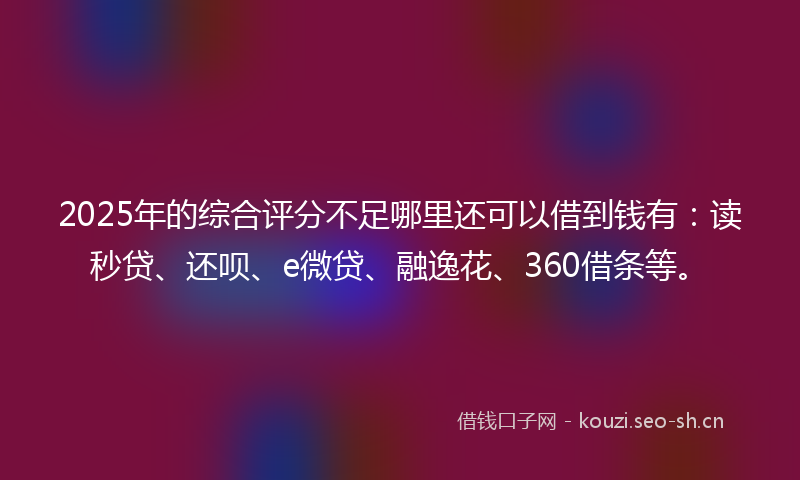 2025年的综合评分不足哪里还可以借到钱有:读秒贷、还呗、e微贷、融逸花、360借条等。