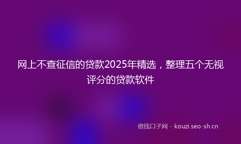 网上不查征信的贷款2025年精选，整理五个无视评分的贷款软件
