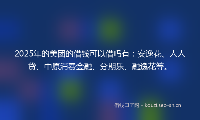 2025年的美团的借钱可以借吗有：安逸花、人人贷、中原消费金融、分期乐、融逸花等。