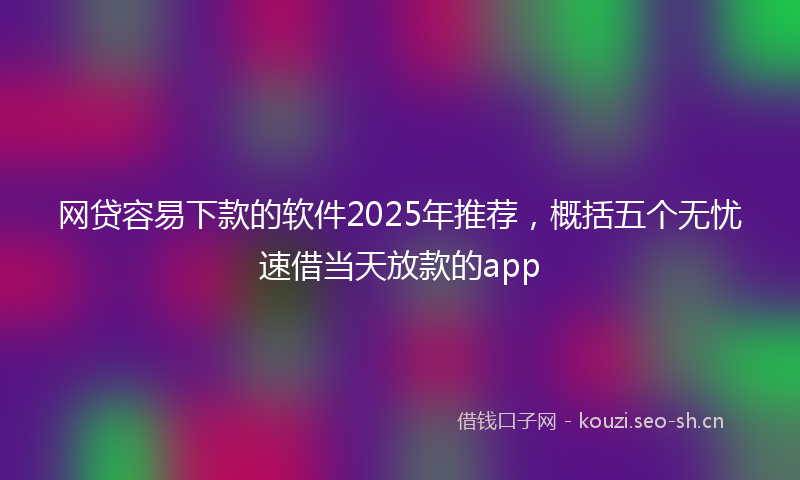 网贷容易下款的软件2025年推荐,概括五个无忧速借当天放款的app