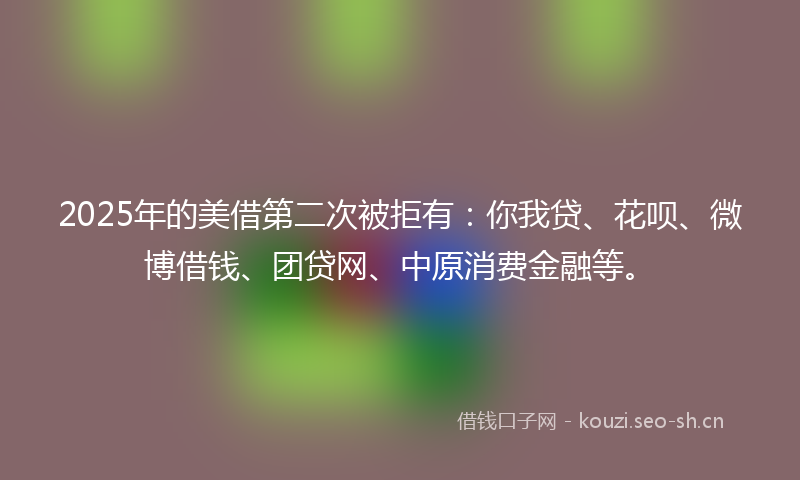 2025年的美借第二次被拒有：你我贷、花呗、微博借钱、团贷网、中原消费金融等。