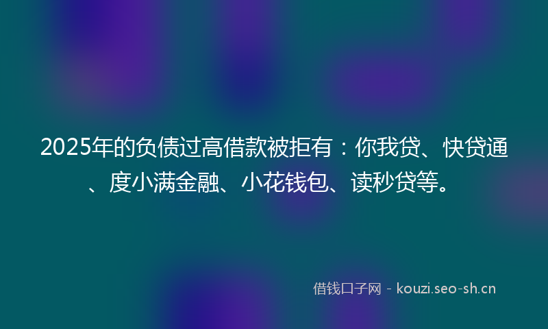 2025年的负债过高借款被拒有:你我贷、快贷通、度小满金融、小花钱包、读秒贷等。