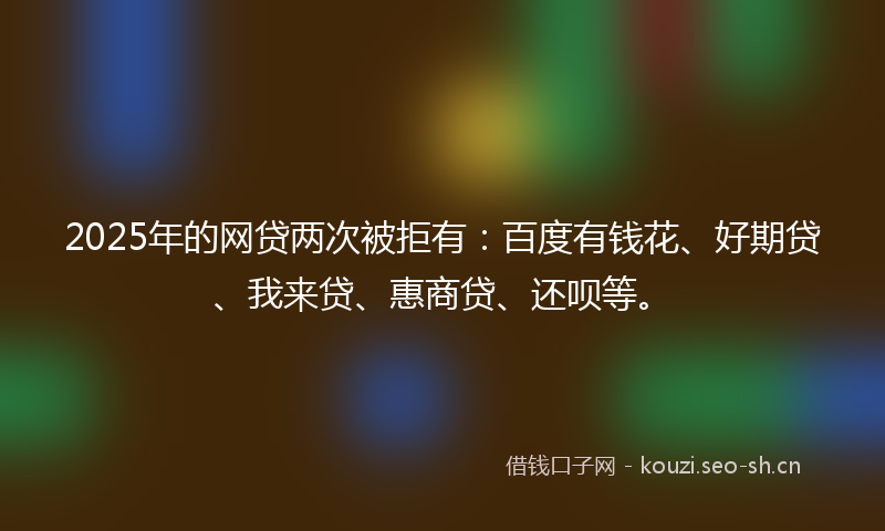 2025年的网贷两次被拒有：百度有钱花、好期贷、我来贷、惠商贷、还呗等。