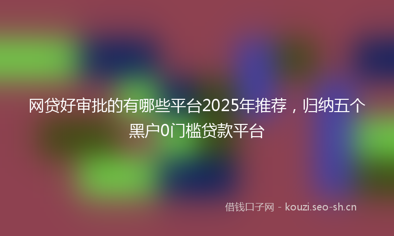 网贷好审批的有哪些平台2025年推荐，归纳五个黑户0门槛贷款平台