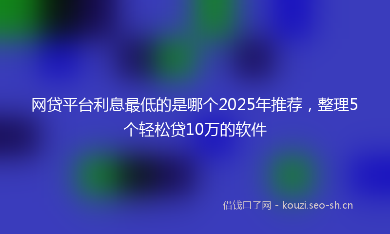 网贷平台利息最低的是哪个2025年推荐，整理5个轻松贷10万的软件