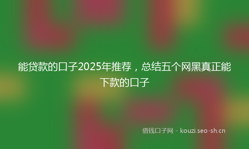 能贷款的口子2025年推荐，总结五个网黑真正能下款的口子