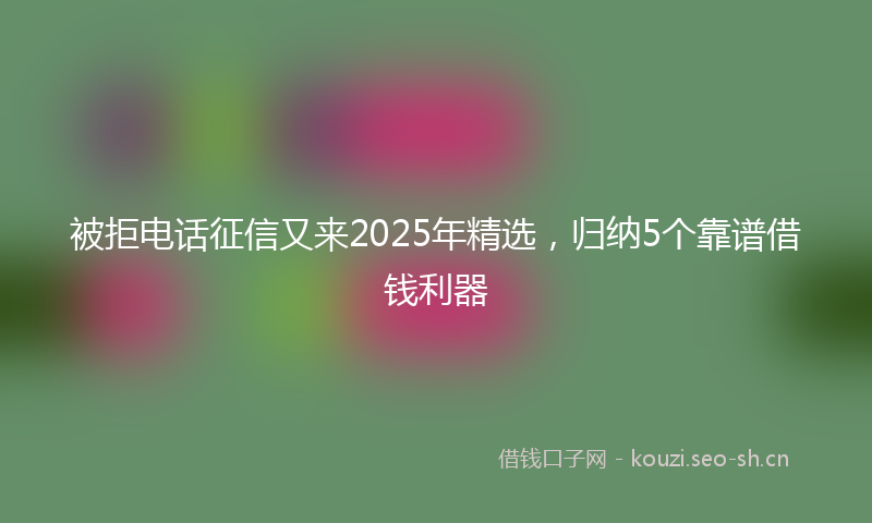 被拒电话征信又来2025年精选，归纳5个靠谱借钱利器