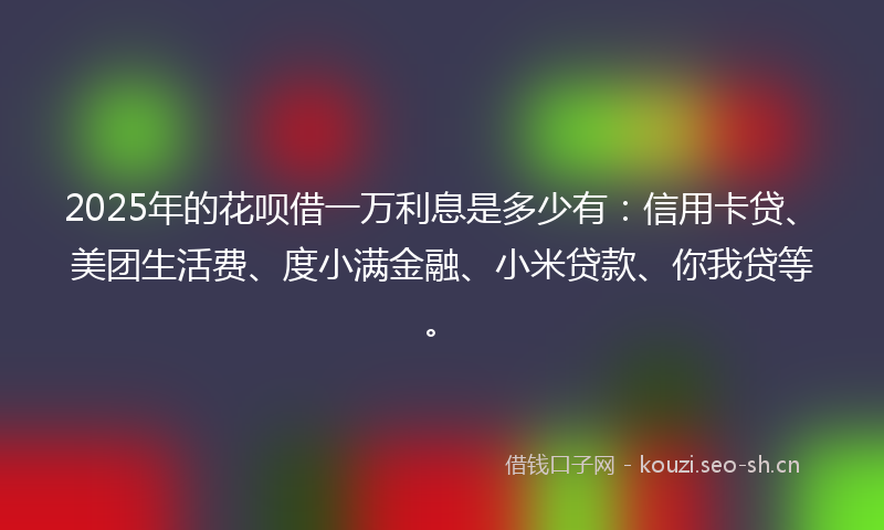 2025年的花呗借一万利息是多少有：信用卡贷、美团生活费、度小满金融、小米贷款、你我贷等。