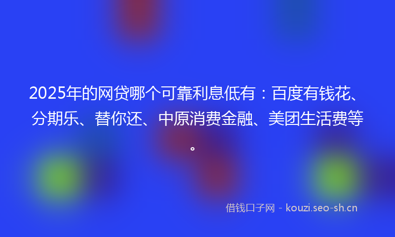 2025年的网贷哪个可靠利息低有：百度有钱花、分期乐、替你还、中原消费金融、美团生活费等。