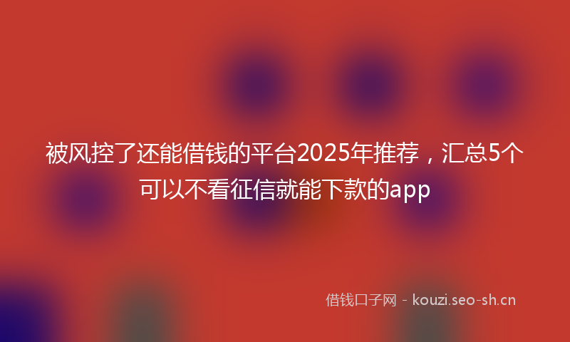 被风控了还能借钱的平台2025年推荐，汇总5个可以不看征信就能下款的app