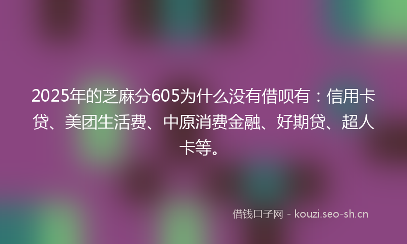 2025年的芝麻分605为什么没有借呗有：信用卡贷、美团生活费、中原消费金融、好期贷、超人卡等。