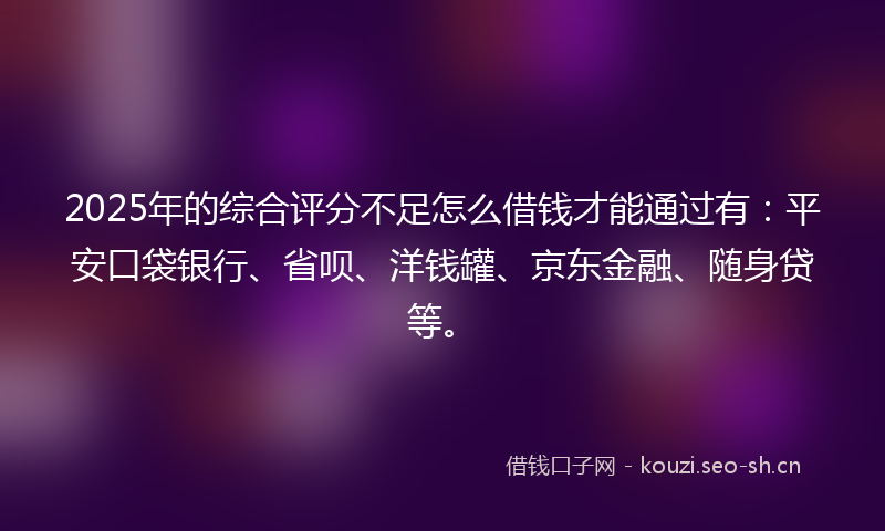 2025年的综合评分不足怎么借钱才能通过有：平安口袋银行、省呗、洋钱罐、京东金融、随身贷等。