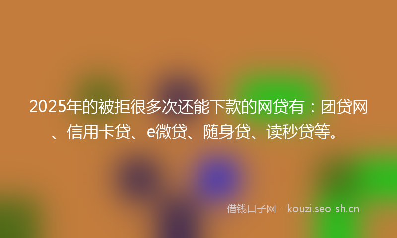 2025年的被拒很多次还能下款的网贷有：团贷网、信用卡贷、e微贷、随身贷、读秒贷等。