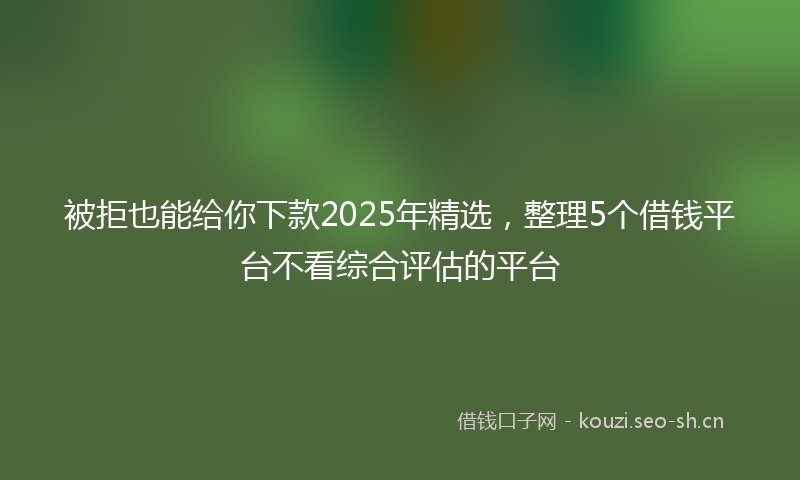 被拒也能给你下款2025年精选，整理5个借钱平台不看综合评估的平台