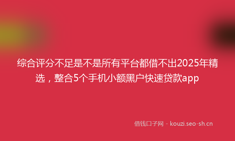 综合评分不足是不是所有平台都借不出2025年精选，整合5个手机小额黑户快速贷款app