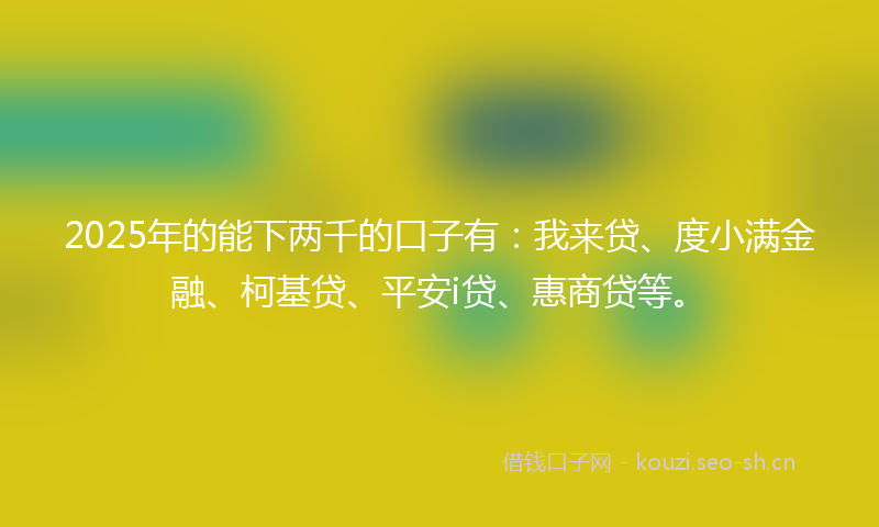 2025年的能下两千的口子有：我来贷、度小满金融、柯基贷、平安i贷、惠商贷等。