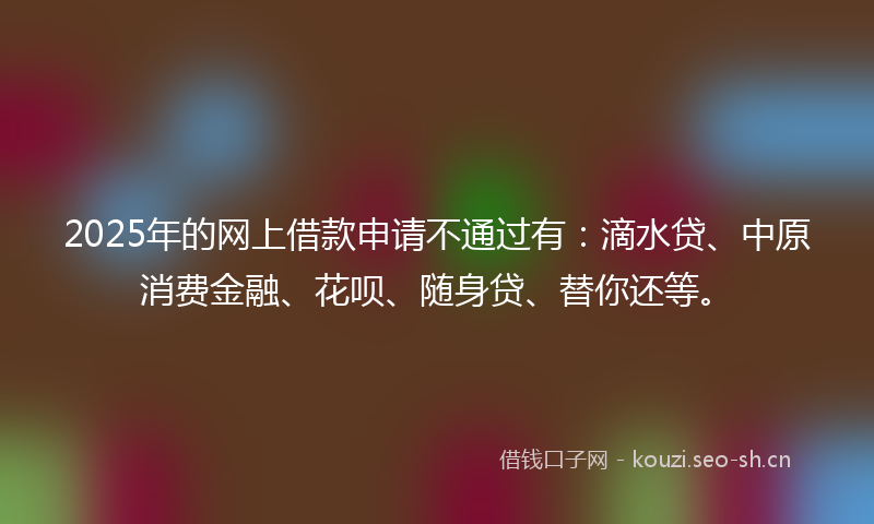 2025年的网上借款申请不通过有：滴水贷、中原消费金融、花呗、随身贷、替你还等。