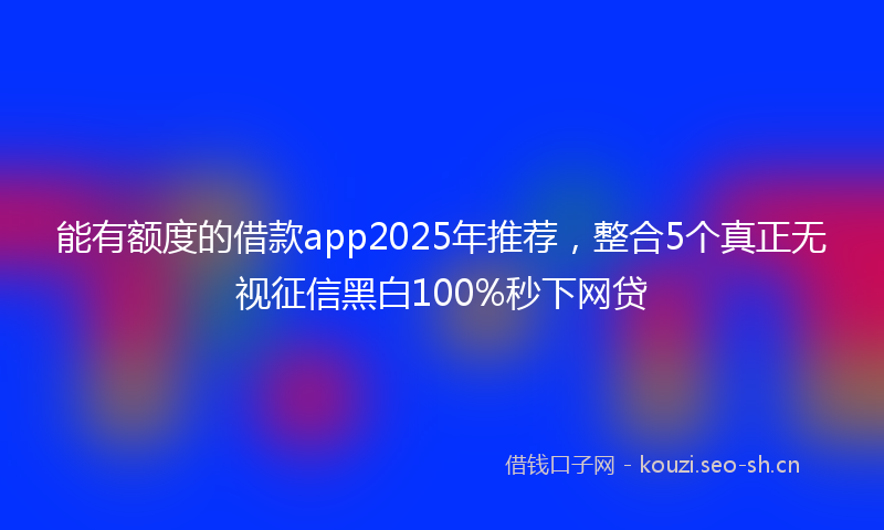 能有额度的借款app2025年推荐，整合5个真正无视征信黑白100%秒下网贷