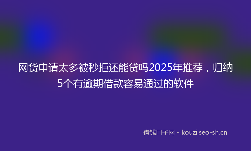 网货申请太多被秒拒还能贷吗2025年推荐，归纳5个有逾期借款容易通过的软件