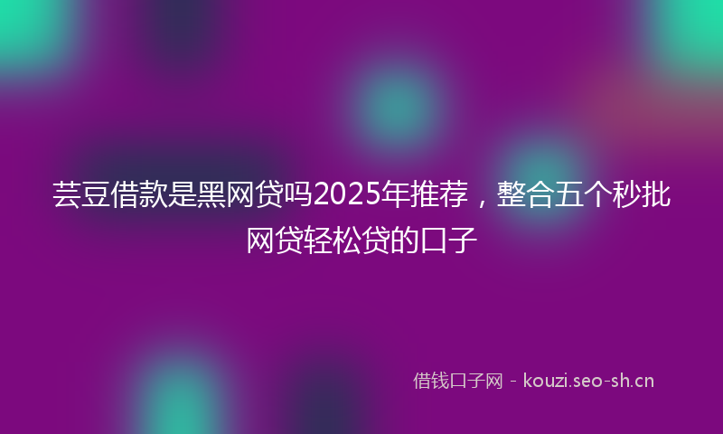 芸豆借款是黑网贷吗2025年推荐，整合五个秒批网贷轻松贷的口子