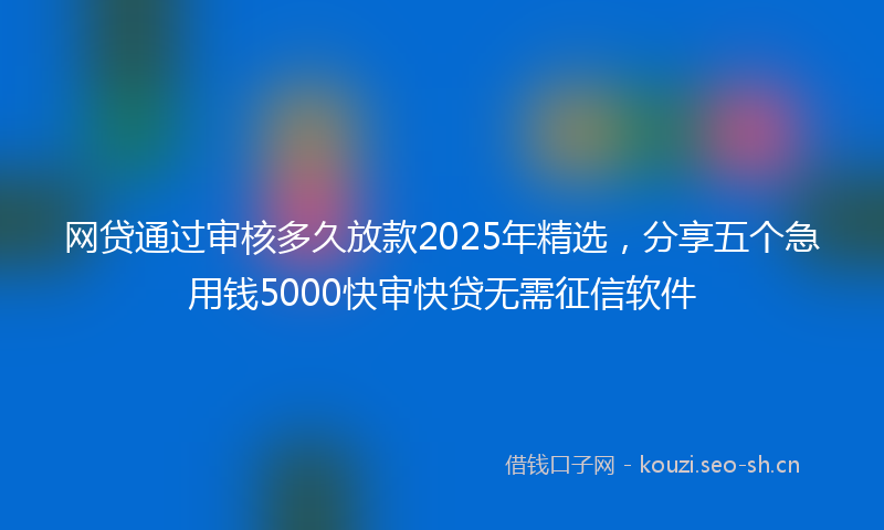 网贷通过审核多久放款2025年精选，分享五个急用钱5000快审快贷无需征信软件