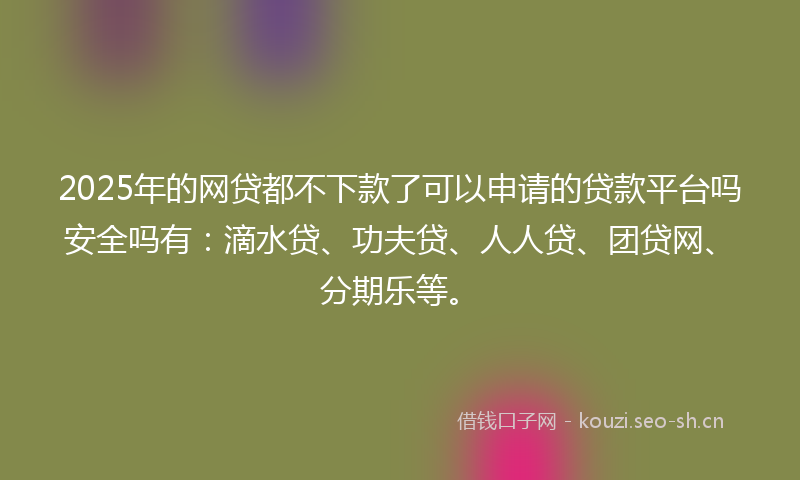 2025年的网贷都不下款了可以申请的贷款平台吗安全吗有：滴水贷、功夫贷、人人贷、团贷网、分期乐等。