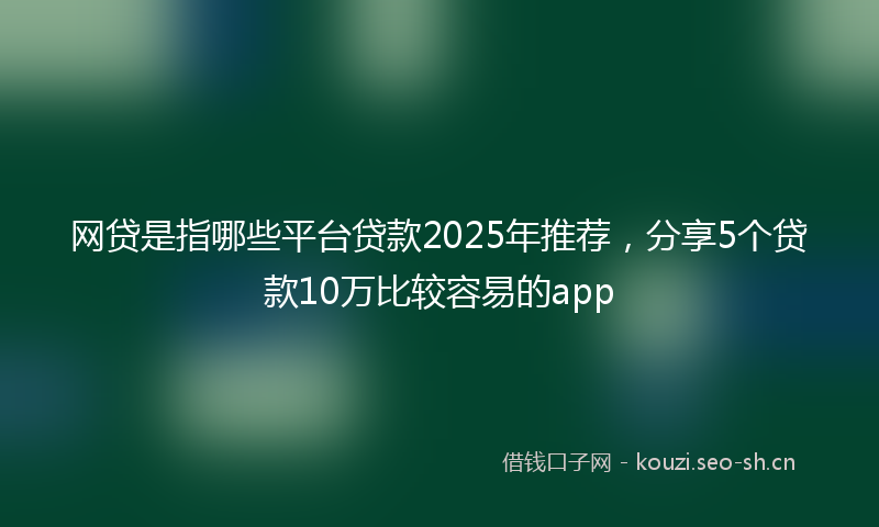 网贷是指哪些平台贷款2025年推荐，分享5个贷款10万比较容易的app