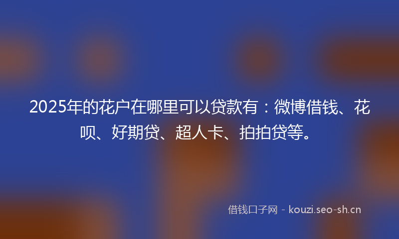 2025年的花户在哪里可以贷款有：微博借钱、花呗、好期贷、超人卡、拍拍贷等。