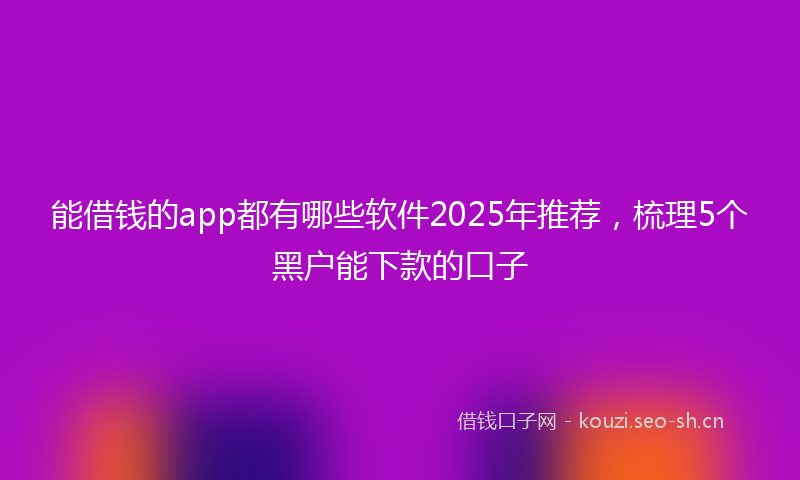 能借钱的app都有哪些软件2025年推荐，梳理5个黑户能下款的口子