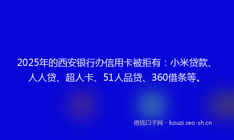 2025年的西安银行办信用卡被拒有：小米贷款、人人贷、超人卡、51人品贷、360借条等。