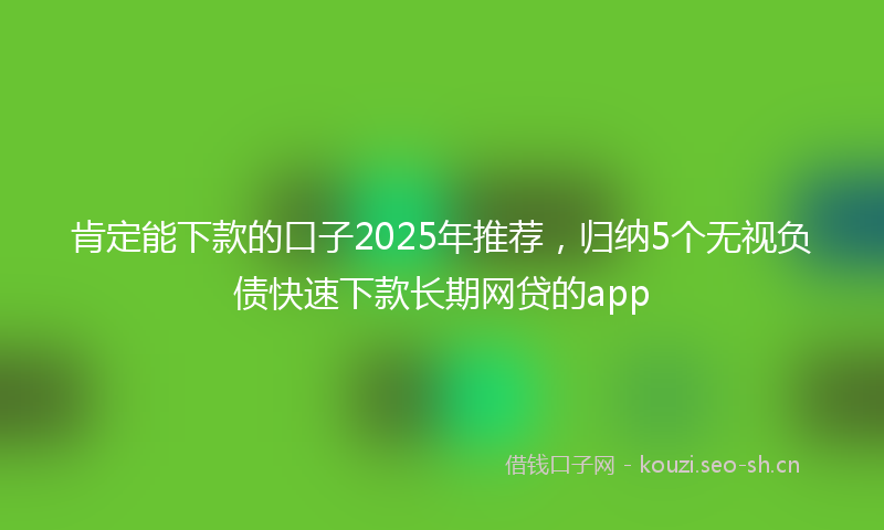 肯定能下款的口子2025年推荐，归纳5个无视负债快速下款长期网贷的app