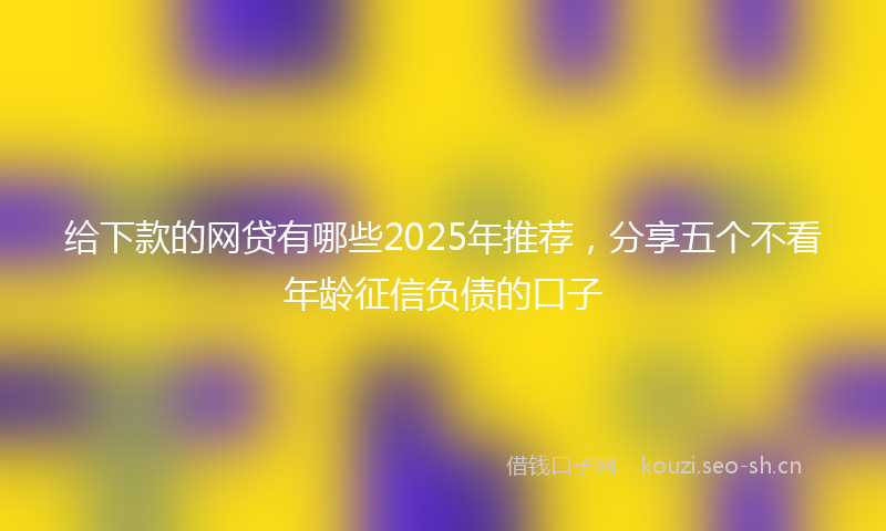 给下款的网贷有哪些2025年推荐，分享五个不看年龄征信负债的口子