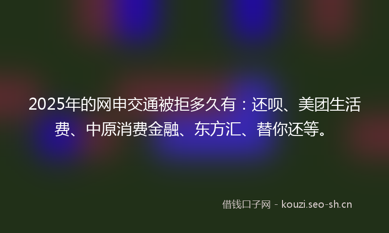 2025年的网申交通被拒多久有：还呗、美团生活费、中原消费金融、东方汇、替你还等。